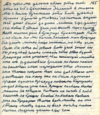 165. То что мы делаем и в нас это есть<br />это не всё а временное явление в жизни<br />мы с вами прожили это вот уремя<br />кроме одного у жизни не нажили смерть<br />Всё у нас было да даже лишнее где делось<br />никто в этом деле не знает как сгорело<br />Вот какие дела в природе происходят как<br />и не было но мы хочим заиметь нам природа <br />всё даёт лижбы наше желание на это дело <br />Если бы кто об этом вот деле знал он<br />бы рад своё слово сказать что это будет <br />Природа она указала своё имеющее место<br />оно от адамовых времён не было никем <br />не занятое а как народилось это место<br />оно таким создано так оно для этого оно<br />и осталось никому оно не было нужное<br />кроме одного прихода на землю Паршека<br />он для этого дело сам пришёл со своею такою <br />мыслею он старого потока не хочет в себя <br />заиметь он пришёл в новой небывало поток<br />это же природное такое вот место он же <br />этому месту один из всех хозяин на нём<br />какие ..... делать и для чего