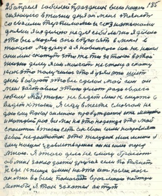 185. 25 апреля юбилей праздник всего нашего <br />сияющего в жизни дня он меня тянет <br />со своими терпимо.... сознательноми<br />днями я их делаю не для себя лично я делаю <br />это всё людям они спросят в меня в <br />такого мудреца а я новенького им не нашёл<br />они мне скажут что же ты за такой в этой <br />жизни делец я им молчать не стану а скажу<br />как это получилось что я узял эти шесть <br />дней в оборот это всё сделал мой сон он<br />меня заставил этого делать ради своего<br />юбилея моя жизнь не ведёт меня к смерти а<br />ведёт к жизни я иду вместе с мозгом не<br />даю ему покоя он мною пробуждается еже минутно <br />и каждый раз вся на это надежда это мой <br />спаситель в жизни есть он свои силы направляет <br />в свой недостаток это желудок .....я<br />ему нашёл удовлетворение он не силён перед<br />мною Я этого дело не смогу бросить <br />а в меня заклодается другое если потянет <br />к еде к пище у меня на это есть хозяин мозг <br />он мне во всём помогает враг мною побеждён <br />лижбы я так захотел он тут