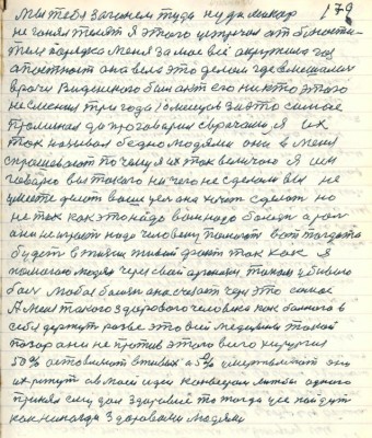 179. мы тебя загоним туда куда Макар<br />не гонял телят я этого устречал от блюсти-<br />теля порядка меня за моё всё окружила гос<br />безопасность она вела это делом где вмешались<br />врачи Веденского был акт его никто этого<br />не сменил три года 10 месяцов за это самое<br />... да проговорил с врачами я их<br />так называл бедно людями они в меня<br />спрашивают почему я их так величаю я им<br />говорю вы такого ничего не сделали вы не <br />умеете делать ваше усех она хочет сделать но <br />не так как это надо вам надо болезнь а роль<br />она не играет надо человеку показать вот тогда то<br />будет в жизни живой факт так как я<br />помогаю людям через свой организм током убиваю <br />боль любая болезнь она счезает через это самое<br />А меня такого здорового человека как больного в<br />себя держут разве это всей медицины такой<br />позор они не против этого всего хирургия<br />50% оставляют в живых а 50% умертвляют они<br />их режут а в моей идеи конвеером лижбы одного <br />принял ему дал здоровье то тогда усе пойдут<br />как никогда здоровоми людями