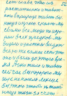 56<br />есть слава, что из<br />растительного и живот-<br />ного в природе живет без-<br />конца и краю. сколько мы<br />свами все люди по исто-<br />рии всех предков. Мы<br />видели и должны видеть<br />все то же самое есть что<br />оно и было до этого вре-<br />мя А оно жило и живет<br />сейчас без которого мы<br />еще не нашли лехше<br />без этого чтобы по жить<br />наша жизн за счет
