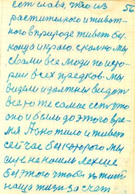 56<br />есть слава, что из<br />растительного и живот-<br />ного в природе живет без-<br />конца и краю. сколько мы<br />свами все люди по исто-<br />рии всех предков. Мы<br />видели и должны видеть<br />все то же самое есть что<br />оно и было до этого вре-<br />мя А оно жило и живет<br />сейчас без которого мы<br />еще не нашли лехше<br />без этого чтобы по жить<br />наша жизн за счет