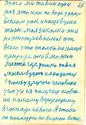 57<br />этого мы живем один<br />раз это как по воде ударить<br />веслом так и наша в уме<br />жизнь. Моя закалка она<br />не отстреваемая от<br />всего что только не имеет<br />природа. она в любом<br />месте где только твая<br />мысль будет находится<br />в пользу другого человека<br />там ты ея получеш особен-<br />но нашему верующему<br />в госпада ив бога. А чтобы<br />он посматрел на бедного вечно