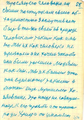 58<br />просящего человека он<br />сваим поступкам сваею об-<br />ходимостию заслуживает<br />быть в жизни сваей ив природе<br />человекам таким как и мы<br />но мы их как человека не<br />признаем и не хочем чтобы<br />ани были такими людями<br />как мы. мы их баимся что<br />они сделаются такими а<br />может еще лутшеми хо-<br />зяевами. Это наше не сознател-<br />ность к его просбе а он просит<br />ради Христа он умоляет