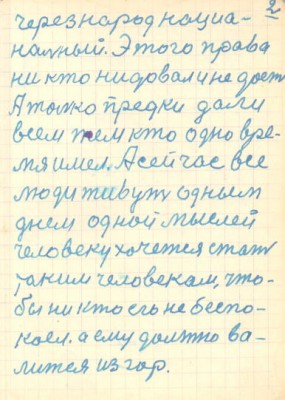 2<br />через народ нациа-<br />нальный. Этого права<br />ни кто нидовал и не дост<br />А толко предки дали<br />всем тем кто одно вре-<br />мя имел. А сейчас все<br />люди живут одным<br />днем одной мыслей<br />человеку хочется стать<br />таким человекам, что-<br />бы ни кто его не беспо-<br />коел. а ему должно ва-<br />лится из гор.