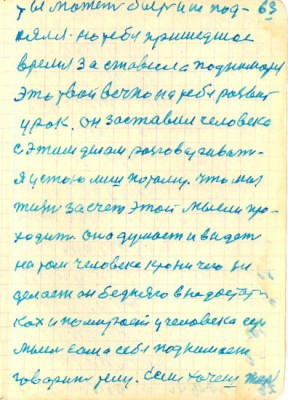 63<br />ты может быть и не под-<br />нялся но тебя пришедшое<br />время за ставила подниматся<br />Это твой вечно на тебе развит<br />урок. он заставил человека<br />с этим делом разговаривать<br />я устою лиш потому. что моя<br />жизнь за счет этой мысли про-<br />ходит оно думает и видет<br />на том человеке крони чего не<br />делает он бедняго в недостат-<br />ках и помирает у человека есть<br />мысль сама себя поднимает<br />говорит телу. Если хочеш жить
