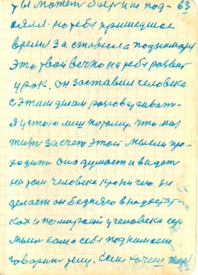 63<br />ты может быть и не под-<br />нялся но тебя пришедшое<br />время за ставила подниматся<br />Это твой вечно на тебе развит<br />урок. он заставил человека<br />с этим делом разговаривать<br />я устою лиш потому. что моя<br />жизнь за счет этой мысли про-<br />ходит оно думает и видет<br />на том человеке крони чего не<br />делает он бедняго в недостат-<br />ках и помирает у человека есть<br />мысль сама себя поднимает<br />говорит телу. Если хочеш жить