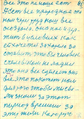 68<br />Все это не наше есть<br />А есть все природное она<br />нам через труд наш все<br />осоздала. она нас и дер-<br />жит в условиях как<br />ей хочется. захотела за<br />ставить чтобы человек<br />с человеком не ладил<br />это она все сделает она<br />все это покажет нам<br />для того чтобы мы с ва-<br />ми знали за этот<br />пириод времени за<br />эту жизнь которую