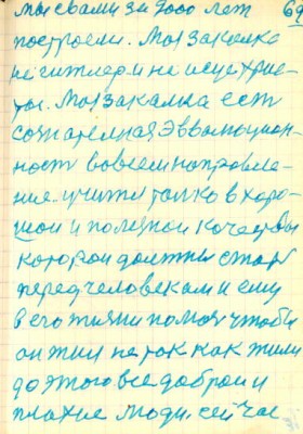 69<br />мы свами за 2000 лет<br />построели. Моя закалка<br />не гитлер и не исус хрис-<br />тос. Моя закалка есть<br />сознательная эвволюцион-<br />ность во всем направле-<br />ние. учится только в хоро-<br />шой и полезной качествы<br />которои должны стать<br />перед человеком и ему<br />в его жизни помочь чтобы<br />он жил не так как жили<br />до этого все доброи и<br />плохие люди сейчас