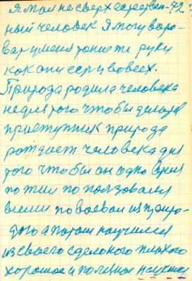 72<br />я мол не сверхестествен-<br />ный человек Я могу воро-<br />вать у меня такие же руки<br />как они есть у вовсех.<br />Природа родила человека<br />не для того чтобы делать<br />приступник природа<br />рождает человека для<br />того чтобы он одно время<br />пожил по пользовался<br />всеми повоева из приро-<br />дою а потом научился<br />из своего сделоного плохого<br />хорошое и полезное научился